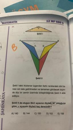 MATEMATIK
7/B
72
a
31.
ŞAHİNKAYA
Şekil 1
12 MF GBS 6
C
D
V
Şekil II
Şekil I deki ikizkenar üçgenden farklı renklerdeki dört ta-
nesi üst üste getirilmeden ve tamamen görülecek biçim-
de düz bir zemin üzerinde birleştirildiğinde Şekil II elde
ediliyor.
Şekil II de oluşan BAC açısının ölçüsü 36° olduğuna
göre, a açısının ölçüsü kaç derecedir?
A) 140 B) 144 C) 150
D) 152
E) 156