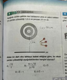 at.
a-
in
9
Aşağıda verilen şekilde dart tahtasının yere en yakın noktası-
nın yerden yüksekliği 1,6 m ve yarıçapı 25 cm dir.
AMATÖR
A)
√15
2
yer
Atılan bir dart oku tahtaya isabet ettiğine göre, bu okun
yerden yüksekliği aşağıdakilerden hangisi olamaz?
D) √6-1
1116m
B)
4a=50cm
10+√10
2√10
C) √3
E) 2√2-1
11
1 den
göre
1.
Örr
4 b
tori
old
lac
BL
to
A)