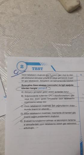 2
Ozon tabakasını oluşturan gaz O3(ozon) gazı olup üç oksi-
jen atomunun kimyasal yollarla bir araya gelmesiyle oluşan
bir gaz tabakasıdır. Atmosferin üst katmanlanında bulunur.
TEST
Buna göre; Ozon tabakası (ozonosfer) ile ilgili aşağıda-
kilerden hangisi