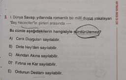 3. I. Dünya Savaşı yıllarında romantik bir millî duyuş yakalayan
"Beş Hececiler'in şiirleri arasında ----
Bu cümle aşağıdakilerin hangisiyle sürdürülemez?
A) Cenk Duyguları sayılabilir.
B) Dinle Ney'den sayılabilir.
C) Akından Akına sayılabilir.
D) Fırtına ve Kar sayılabilir.
E) Ordunun Destanı sayılabilir.
HIZ VE RENK YAYINLARI