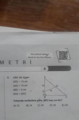 Testin Çözümlü Videolanni
Izlemek için Kare Kodu Okutunuz.
METRİ
5.
ABC dik üçgen
|DE| = 10 cm
|AE| = 14 cm
|BE| = 2 cm
|AD| = |DC|
8
14
E
2
10
D
B
Yukarıda verilenlere göre, |BC| kaç cm'dir?
A) 12
B) 14
C) 16
D) 18 E) 20