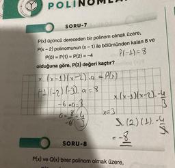 POLI
SORU-7
P(x) üçüncü dereceden bir polinom olmak üzere,
P(x - 2) polinomunun (x - 1) ile bölümünden kalan 8 ve
P(0) = P(1) = P(2) = -4
P(-1)=8
olduğuna göre, P(3) değeri kaçtır?
x (x-1)(x-2)_g = P(x)
(-11-2)(-3) a = 8
plo
-6=0=3
8
A =
-63
SORU-8
x (x-^)(x-2)--4
x=3
şim şir
S. (2) (1).-4
ell
P(x) ve Q(x) birer polinom olmak üzere,