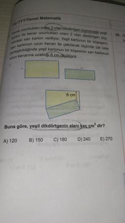 TG-TYT/Temel Matematik
Kenar uzunlukları oranı 3 olan dikdörtgen biçimindeki yeşil
karton ile kenar uzunlukları orani 2 olan dikdörtgen biçi-
mindeki san karton veriliyor. Yeşil kartonun bir köşegeni,
sarı kartonun uzun kenarı ile çakılacak biçimde üst üste
yerleştirildiğinde yeşil kartonun bir köşesinin sarı kartonun
uzun kenarına uzaklığı 6 cm ölçülüyor.
Buna göre, yeşil dikdörtgenin alanı kaç cm² dir?
A) 120
6 cm
B) 150
öst
C) 180
Ill ev
D) 240
E) 270
39. Ö
b