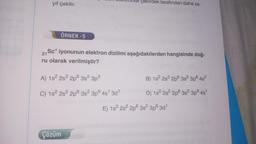 yıf çekilir.
ÖRNEK -5
21
Sc* iyonunun elektron dizilimi aşağıdakilerden hangisinde doğ-
ru olarak verilmiştir?
A) 1s² 2s² 2p
C) 1s² 2s² 2p
Çözüm
3s² 3p³
CROmar çekirdek tarafından daha za-
3s² 3p6 4s¹ 3d¹
B) 1s² 2s²2 2p 3s² 3p6 4s²
D) 1s² 2s² 2p 3s² 3p6 4s¹
E) 1s² 2s² 2p 3s² 3p6 3d¹