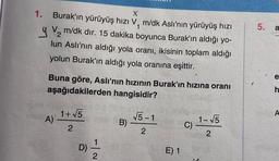 X
1. Burak'ın yürüyüş hızı V, m/dk Aslı'nın yürüyüş hızı
1
V₂ m/dk dir. 15 dakika boyunca Burak'ın aldığı yo-
2
lun Aslı'nın aldığı yola oranı, ikisinin toplam aldığı
yolun Burak'ın aldığı yola oranına eşittir.
Buna göre, Aslı'nın hızının Burak'ın hızına oranı
aşağıdakilerden hangisidir?
A)
1+√5
2
D) 1
2
B)
√5-1
2
E) 1
C)
1-√√5
2
5.
S
a
e
h
A