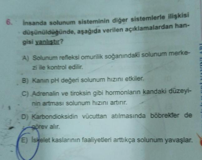 6. İnsanda solunum sisteminin diğer sistemlerle ilişkisi
düşünüldüğünde, aşağıda verilen açıklamalardan han-
gisi yanlıştır?
1.1
A) Solunum refleksi omurilik soğanındaki solunum merke-
zi ile kontrol edilir.
B) Kanin pH değeri solunum hızını etkiler.
C) Ad