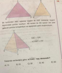 F
Bir kartondan ABC eşkenar üçgeni ile DEF ikizkenar üçgeni
biçimindeki şekiller kesiliyor. AB kenarı ile DE kenarı üst üste
gelecek şekilde birleştiriliyor ve aşağıdaki şekil oluşturuluyor.
A
B
B
K
F
CE
C
IDEI = IDFI
m(KBF)=10°
Yukarıda verilenlere göre m(KAC) kaç derecedir?
A) 15
B) 20
C) 30
4
D) 40
E) 50
18.