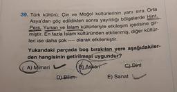 39. Türk kültürü; Çin ve Moğol kültürlerinin yanı sıra Orta
Asya'dan göç edildikten sonra yayıldığı bölgelerde Hint,
Pers, Yunan ve İslam kültürleriyle etkileşim içerisine gir-
miştir. En fazla İslam kültüründen etkilenmiş, diğer kültür-
leri ise daha çok olarak etkilemiştir.
====
Yukarıdaki parçada boş bırakılan yere aşağıdakiler-
den hangisinin getirilmesi uygundur?
A) Mimari
B) Askeri
D) Bilim
C) Dini
E) Sanat
7897767