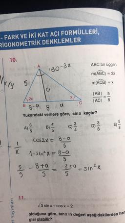 - FARK VE İKİ KAT AÇI FORMÜLLERİ,
RIGONOMETRİK DENKLEMLER
10.
ikly
- 1x
rf Yayınları
5
B
A
180-3x
C
11.
2x
8-9
a
Yukarıdaki verilere göre, sinx kaçtır?
A) 23/03
5-8 ta
5
5
X
B) —
COCOS2x = 8-a
5
1-sin²x = 8-a
5
}}
c) -/-/4
C)
314
ABC bir üçgen
m(ABC) = 2x
m(ACB) = x
C
|AB| 5
=
|AC| 8
D)
380
-3 +α = sin²x
5
E)
580
√3 sinx+cos x = 2
olduğuna göre, tanx in değeri aşağıdakilerden han
gisi olabilir?