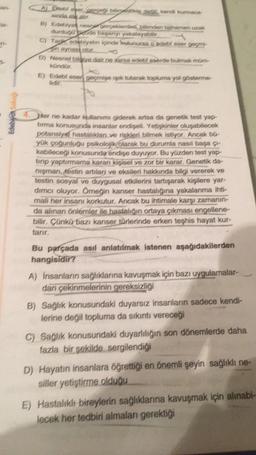 an-
A Driebi ever, perges billede dedi kendi kurmaca
sunda ele alır.
B) Edebiyat nesnar gerçeklerden, bilimden tagnamen uzak
durdugo de başarys yakalayabi
C) Tag, edebiyatın içinde bunursa o edebi eser gegn
in aynas cur
D) Nesnel bilaye dair ne varsa edeki eserde bulmak müm
kündür.
E) Edebi eser geçmige ışık tutarak topluma yol gösterme-
lidir.
Po
4. Her ne kadar kullanımı giderek artsa da genetik test yap-
tırma konusunda insanlar endişeli. Yetişkinler oluşabilecek
potansiye hastalıklar ve riskleri bilmek istiyor. Ancak bü
yük çoğunluğu psikolojik olarak bu durumla nasıl başa gr
kabileceği konusunda endişe duyuyor. Bu yüzden test yap
tirip yaptırmama kararı Kişisel ve zor bir karar. Genetik da-
nigman, Kestin artıları ve eksileri hakkında bilgi vererek ve
testin sosyal ve duygusal etkilerini tartışarak kişilere yar-
dimci oluyor. Örneğin kanser hastalığına yakalanma ihti-
mali her insanı korkutur. Ancak bu ihtimale karşı zamanın-
da alınan önlemler ile hastalığın ortaya çıkması engellene-
bilir. Çünkü bazı kanser türlerinde erken teşhis hayat kur-
tarır,
Bu parçada asıl anlatılmak istenen aşağıdakilerden
hangisidir?
A) İnsanların sağlıklarına kavuşmak için bazı uygulamalar-
dan çekinmelerinin gereksizliği
B) Sağlık konusundaki duyarsız insanların sadece kendi-
lerine değil topluma da sıkıntı vereceği
C) Sağlık konusundaki duyarlılığın son dönemlerde daha
fazla bir şekilde sergilendiği
D) Hayatın insanlara öğrettiği en önemli şeyin sağlıklı ne-
siller yetiştirme olduğu
E) Hastalıklı bireylerin sağlıklarına kavuşmak için alınabi-
lecek her tedbiri almaları gerekti