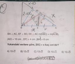 1.
A) 10√2
X-10
17-100
B
101
10
4
B) 12√2
E
D
6
(
K
D
X
8-107
BALAC, EF L BD, EK L AC m(DBC) = m(ACB),
|AD|= 10 cm, |EF| = 4 cm ,|EK = 6 cm
|EK| =
Yukarıdaki verilere göre, |DC| = x kaç cm'dir?
C
re
SX
C) 13√2
XOXO
D) 10√3 E) 12√3