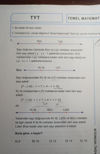 1.
1. Bu testte 40 soru vardır.
2. Cevaplarınızı, cevap kâğıdının Temel Matematik Testi için ayrılan kısmına iş
K
Örn: +
TYT
Sayı doğrusu üzerinde K(x) ve L(y) noktaları arasındaki
tam sayı adedi (y-x) - 1 şeklinde bulunurken, K(x)
noktasından L(y) noktası