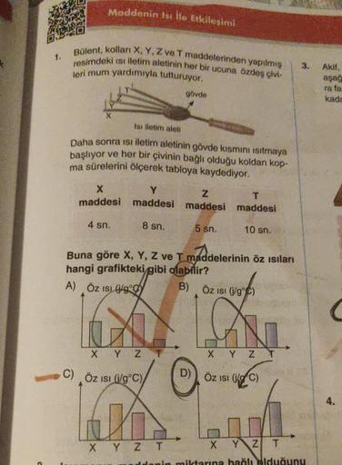 1.
Maddenin Isı ile Etkileşimi
Bülent, kolları X, Y, Z ve T maddelerinden yapılmış
resimdeki ısı iletim aletinin her bir ucuna özdeş çivi-
leri mum yardımıyla tutturuyor.
Isı iletim aleti
Daha sonra isi iletim aletinin gövde kısmını ısıtmaya
başlıyor ve he