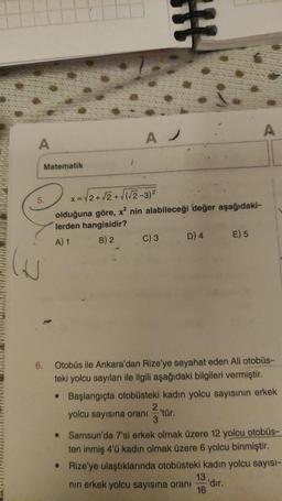 A
Matematik
5.
A
H
x = √2+√2+√(√2-3)²
olduğuna göre, x² nin alabileceği değer aşağıdaki-
lerden hangisidir?
A) 1
B) 2
C) 3
D) 4
E) 5
A
6. Otobüs ile Ankara'dan Rize'ye seyahat eden Ali otobüs-
teki yolcu sayıları ile ilgili aşağıdaki bilgileri vermiştir.
• Başlangıçta otobüsteki kadın yolcu sayısının erkek
yolcu sayısına oranı 'tür.
3
● Samsun'da 7'si erkek olmak üzere 12 yolcu otobüs-
ten inmiş 4'ü kadın olmak üzere 6 yolcu binmiştir.
● Rize'ye ulaştıklarında otobüsteki kadın yolcu sayısı-
nın erkek yolcu sayısına oranı 'dir.
16
13