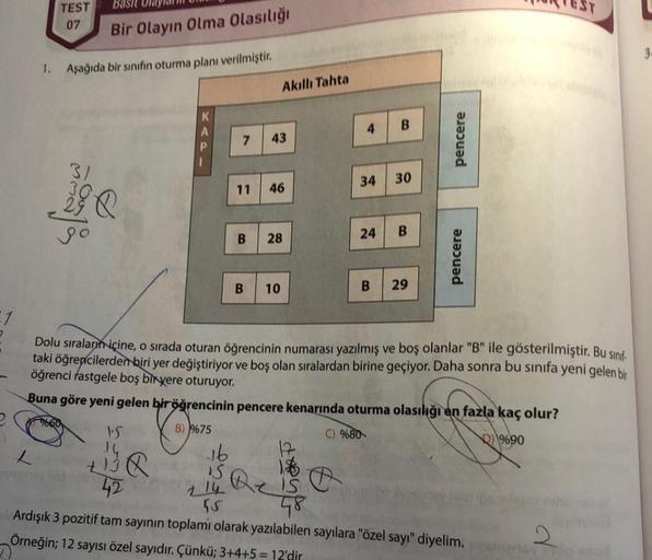 2
1
.
TEST
07
Basit Un
Bir Olayın Olma Olasılığı
1. Aşağıda bir sınıfın oturma planı verilmiştir.
maaja
be
VS
14
+³8
42
16
15
7 43
Akıllı Tahta
11 46
B 28
B
10
4
34
B
30
24 B
B 29
pencere
Dolu sıraların içine, o sırada oturan öğrencinin numarası yazılmış v