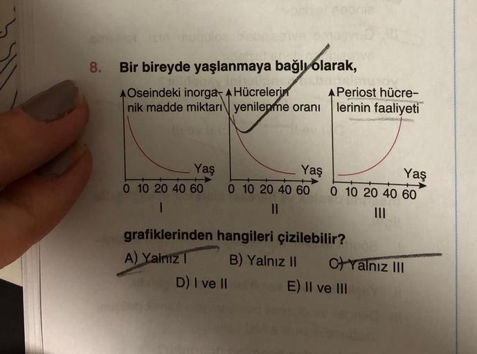 8.
Bir bireyde yaşlanmaya bağlı olarak,
AOseindeki inorga- AHücrelerin
nik madde miktarı yenilepme oranı
Yaş
0 10 20 40 60
1
Yaş
0 10 20 40 60
||
D) I ve II
A Periost hücre-
lerinin faaliyeti
Yaş
0 10 20 40 60
grafiklerinden hangileri çizilebilir?
A) Yalnı