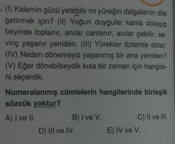 . (1) Kalemin gücü yetebilir mi yüreğin dalgalarını dile
getirmek için? (II) Yoğun duygular kanla dolaşıp
beyinde toplanır, anılar canlanır, acılar çekilir, se-
vinç yaşanır yeniden. (III) Yürekler özlemle dolar.
(IV) Neden dönemeyiz yaşanmış bir ana yeniden?
(V) Eğer dönebilseydik kısa bir zaman için hangisi-
ni seçerdik.
Numaralanmış cümlelerin hangilerinde birleşik
sözcük yoktur?
A) I ve II.
B) I ve V.
D) III ve IV.
C) II ve III.
E) IV ve V.