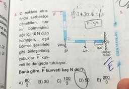 dönet
na gö
dönn
22
2F
2. O noktası etra-
fında serbestçe
dönebilen, her
yata
bir bölmesinin
ağırlığı 10 N olan
homojen, eşit
bölmeli şekildeki
gibi birleştirilmiş
A)
80
3
yatay
B) 30
çubuklar F kuv-
veti ile dengede tutuluyor.
Buna göre, kuvveti kaç N dur?
F
D) 50
Jo
C)
10₁ 2+ 30.1 = F
F-50
100
3
40
bua
E)
düşey
duvar
IHN
200
3
ESEN YAYINLARI
5