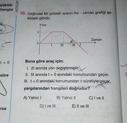 yüklük-
hangisi
M
t = 0
süre
rsa
NİTELİK
10. Doğrusal bir yoldaki aracın hız - zaman grafiği şe-
kildeki gibidir.
Hız
V
0
t
A) Yalnız I
2t
D) I ve III
3t
Buna göre araç için;
1. 2t anında yön değiştirmiştir.
II. 5t anında t = 0 anındaki konumundan geçer.
III. t = 0 anındaki konumundan v süratiyle geçer.
yargılarından hangileri doğrudur?
B) Yalnız II
Zaman
E) II ve III
C) I ve II
3