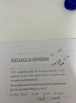 G
KÜTLECE % DERİŞİM
10
uo
50.20
=10
1.) 16
25°C sıcaklıkta %20 lik 50 gram şekerli su ÇÖ-
zeltisini doygun hale getirmek için 6,8 gram da-
ha şeker gerekmektedir.
100
Buna göre, aynı sıcaklıkta şekerin çözünürlü-
ğü kaç g şeker/100 g su dur?
A) 50,4 B) 42
C) 38 D) 36
16,8
E) 16,8
4618