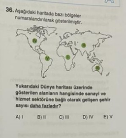 36. Aşağıdaki haritada bazı bölgeler
numaralandırılarak gösterilmiştir.
Yukarıdaki Dünya haritası üzerinde
gösterilen alanların hangisinde sanayi ve
hizmet sektörüne bağlı olarak gelişen şehir
sayısı daha fazladır?
A) I
B) II C) III D) IV E) V