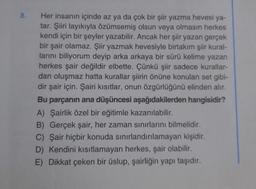 8.
Her insanın içinde az ya da çok bir şiir yazma hevesi ya-
tar. Şiiri layıkıyla özümsemiş olsun veya olmasın herkes
kendi için bir şeyler yazabilir. Ancak her şiir yazan gerçek
bir şair olamaz. Şiir yazmak hevesiyle birtakım şiir kural-
larını biliyorum deyip arka arkaya bir sürü kelime yazan
herkes şair değildir elbette. Çünkü şiir sadece kurallar-
dan oluşmaz hatta kurallar şiirin önüne konulan set gibi-
dir şair için. Şairi kısıtlar, onun özgürlüğünü elinden alır.
Bu parçanın ana düşüncesi aşağıdakilerden hangisidir?
A) Şairlik özel bir eğitimle kazanılabilir.
B) Gerçek şair, her zaman sınırlarını bilmelidir.
C) Şair hiçbir konuda sınırlandırılamayan kişidir.
D) Kendini kısıtlamayan herkes, şair olabilir.
E) Dikkat çeken bir üslup, şairliğin yapı taşıdır.