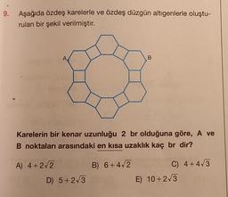 9. Aşağıda özdeş karelerle ve özdeş düzgün altıgenlerle oluştu-
rulan bir şekil verilmiştir.
A
B
Karelerin bir kenar uzunluğu 2 br olduğuna göre, A ve
B noktaları arasındaki en kısa uzaklık kaç br dir?
A) 4+2√2
B) 6+4√2
C) 4+4√3
D) 5+2√3
E) 10+2√3