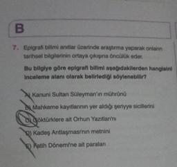 B
7. Epigrafi bilimi anıtlar üzerinde araştırma yaparak onların
tarihsel bilgilerinin ortaya çıkışına öncülük eder.
Bu bilgiye göre epigrafi bilimi aşağıdakilerden hangisini
inceleme alanı olarak belirlediği söylenebilir?
Kanuni Sultan Süleyman'ın mührünü
B Mahkeme kayıtlarının yer aldığı şeriyye sicillerini
Q
Q) Kadeş Antlaşması'nın metnini
E) Fatih Dönemi'ne ait paraları
Göktürklere ait Orhun Yazıtları'nı
göktürklere