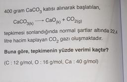 400 gram CaCO3 katısı alınarak başlatılan,
CaCO3(k) - CaO (k) + CO2(g)
tepkimesi sonlandığında normal şartlar altında 22.4
litre hacim kaplayan CO₂ gazı oluşmaktadır.
Buna göre, tepkimenin yüzde verimi kaçtır?
(C: 12 g/mol, O: 16 g/mol, Ca : 40 g/mol)