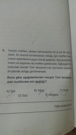 8.
Destan motifleri, destan kahramanları ile iç içe bir duru
dadır. En önemli rol kahramanı olduğu için motifler kah
manın eylemlerine uygun olarak gelişirler. Ayrıca toplum
inancı ve yaşantısı da motifleri şekillendirir. İslâmiyet'in
bulünden önceki Türk destanlarında Şamanist unsurla
ön planda olduğu görülmektedir.
Buna göre aşağıdakilerden hangisi Türk destanlan
daki motiflerden biri değildir?
A) Işık
D) Saz
B) Ağaç
E) Mağara
C) Geyik
Diğer sayfaya geçiniz