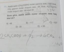 11. Asetik asitin (CH3COOH) molar yanma isisi-187 kkal,
CO₂ gazının molar oluşum ısısı -94 kkal, H₂O(g)nin
374
molar oluşum ısısı -58 kkal dir.
6
Jak
Buna göre, asetik asitin molar oluşum Isısı kaç
kkal dir?
A) -49
D)-35
B)-117
E) +35
2CH₂COOH + 9/2
C) -107
+92 →400₂
+
QH₂0