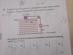 UGUR
12
0 24
5. Kütleleri 2 kg ve 4 kg olan K, L cisimlerinden oluşan sistem serbest
bırakılıyor. K cismi makaraya 40 joule'luk enerji ile çarpıyor.
A)
yatay
8
m=2kg
KP
LUCUNYUKUR
Am
--Yer (yatay)
Buna göre, K cismi ile yatay yol arasındaki sürtünme katsayısı
nedir? (g = 10 m/s²)
B)
6
Lm-4kg
C)
6m
D)
13
n
7|2