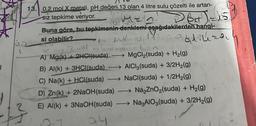 |
13. 0,2 mol X metali, pH değeri 13 olan 4 litre sulu çözelti ile artan-
Siz tepkime veriyor.
D64) = 15
Men.
Buna göre, bu tepkimenin denklemi aşağıdakilerden hangi-
si olabilir?
Padiliza
MA
L
→ MgCl₂(suda) + H₂(g)
AICl3(suda) + 3/2H₂(g)
NaCl(suda) + 1/2H₂(g)
A) Mg(k) + 2HCl(suda)
B) Al(k)+ 3HCl(suda)
C) Na(k) + HCl(suda)
D) Zn(k) + 2NaOH(suda) →→→ Na₂ZnO₂(suda) + H₂(g)
E) Al(k) + 3NaOH(suda) →→→→→Na3AIO3(suda) + 3/2H₂(g)
24.
-