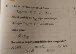 9.
n bir pozitif tam sayı olmak üzere,
A=(A-1)-(A-2)... (A-n)
olacak şekilde bir A sayısı tanımlanıyor.
Örneğin; 7 = 6.5.4.3 = 360 olur.
(4)
Buna göre,
(√2+4) Ⓒ
ifadesinin değeri aşağıdakilerden hangisidir?
A) 28√2 B) 14√2
C) 12√2
D) 7√2
E) 2√2
11.