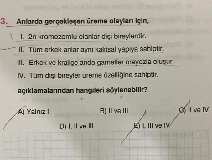 atspog off
3. Arılarda gerçekleşen üreme olayları için,
1. 2n kromozomlu olanlar dişi bireylerdir.
II. Tüm erkek arılar aynı kalıtsal yapıya sahiptir.
III. Erkek ve kraliçe arıda gametler mayozla oluşur.
IV. Tüm dişi bireyler üreme özelliğine sahiptir.
açı