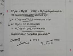 eter
kkal
an HC
1.2
HO
mlerin
2. CO₂(g) + H₂(g) → CO(g) + H₂O(g) tepkimesinin
AH değerini hesaplayabilmek için;
CO(g) ve CO₂(g) nin oluşma ısıları
LH₂O(s) nin oluşma ısısı
III. H₂O(g) nin yoğunlaşma ısısı
değerlerinden hangileri gereklidir?
A) Yanız I
B) I ve II
DHI ve III
C) +ve Til
E) I, II ve III
1:
6.