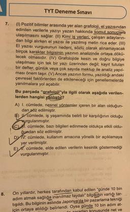 8.
7.
TYT Deneme Sınavı
(1) Pozitif bilimler arasında yer alan grafoloji, el yazısından
edinilen verilerle yazıyı yazan hakkında somut sonuçlara
ulaşılmasını sağlar. (II) Kimi iş yerleri. çalışan adayların-
dan bilgi alırken el yazısı ile yazılmış metin rica eder. (III)
El yazısı vurgusunun nedeni, sözlü olarak alınamayacak
birçok karakter bilgisinin yazının analizinde ortaya dökü-
lecek olmasıdır. (IV) Grafolojide kesin ve doğru bilgiye
ulaşılması için tek bir yazı üzerinden değil; kayıt tutulan
bir defter, günlük veya çok sayıda mektup ile analiz yapıl-
ması önem taşır. (V) Ancak yazının formu, yazıldığı andaki
çevresel faktörlerden de etkileneceği için genellemelerde
yanılmalara yol açabilir.
Bu parçada "grafoloji"yla ilgili olarak aşağıda verilen-
lerden hangisi yanlıştır?
A) I. cümlede, nesnel yöntemler içeren bir alan olduğun-
dan söz edilmiştir.
B) U cümlede, iş yaşamında belirli bir karşılığının olduğu
urgulanmıştır.
C) M. cümlede, bazı bilgileri edinmede oldukça etkili oldu-
ğundan söz edilmiştir.
L
DY IV. cümlede, kullanım amacına yönelik bir açıklamaya
yer verilmiştir.
E) V. cümlede, elde edilen verilerin kesinlik göstermediği
vurgulanmıştır.
On yıllardır, herkes tarafından kabul edilen "günde 10 bin
adım atmak sağlığa inanılmaz faydalı" bilgisinin varlığı tar-
tışıldı. Bu bilginin aslında Japonya'da bir pazarlama tekniği
için ortaya atıldığı belirlendi. Oysa günde 10 bin adım at-
do zararları konusunda net ve