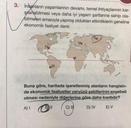 3. İnsanların yaşamlarının devamı, temel ihtiyaçlarının kar-
şanabilmesi veya daha iyi yaşam şartlarına sahip ola-
bilmeleri amacıyla yapmış oldukları etkinliklerin geneline
ekonomik faaliyet denir.
IV
11.
Buna göre, haritada işaretlenmiş alanların hangisin-
de ekonomik faaliyetler yeryüzü şekillerinin engebeli
olması nedeniyle diğerlerine göre daha kısıtlıdır?
A) I
Bll
C) II
D) IV
E) V