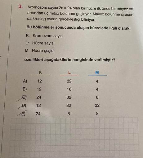 3.
Kromozom sayısı 2n= 24 olan bir hücre ilk önce bir mayoz ve
ardından üç mitoz bölünme geçiriyor. Mayoz bölünme sırasın-
da krosing overin gerçekleştiği biliniyor.
Bu bölünmeler sonucunda oluşan hücrelerle ilgili olarak;
K: Kromozom sayısı
L: Hücre sayıs