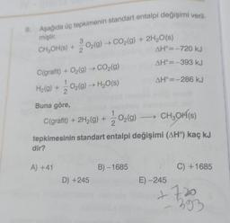 Aşağıda üç tepkimenin standart entalpi değişimi veril-
miştir.
CH₂OH(s) +
dir?
3
O2(g) → CO₂(g) + 2H₂O(s)
C(grafit) + O₂(g) → CO2(g)
H₂(g) + O₂(g) → H₂O(s)
2
Buna göre,
C(grafit) + 2H₂(g) + O₂(g) →→→ CH₂OH(s)
2
tepkimesinin standart entalpi değişimi (AH°) kaç kJ
A) +41
D) +245
AH°=-720 kJ
AH=-393 kJ
AH°= -286 kJ
B)-1685
E) -245
C) +1685
+720
393