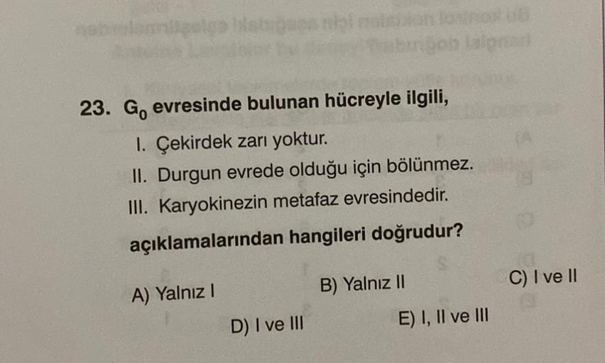 23. Go evresinde bulunan hücreyle ilgili,
1. Çekirdek zarı yoktur.
II. Durgun evrede olduğu için bölünmez.
III. Karyokinezin metafaz evresindedir.
açıklamalarından hangileri doğrudur?
A) Yalnız I
D) I ve III
ROUB
algned
B) Yalnız II
E) I, II ve III
C) I ve