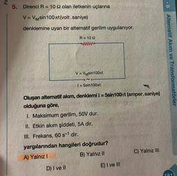 Pa
5. Direnci R = 10 22 olan iletkenin uçlarına
V = VMsin100лt (volt.saniye)
denklemine uyan bir alternatif gerilim uygulanıyor.
R=1092
ww
V = VMsin100лt
D) I ve II
I= 5sin100лt
Oluşan alternatif akım, denklemi I = 5sin100nt (amper.saniye)
olduğuna göre,
f=30
1. Maksimum gerilim, 50V dur.
II. Etkin akım şiddeti, 5A dir.
III. Frekans, 60 s-1 dir.
yargılarından hangileri doğrudur?
A) Yalnız I
B) Yalnız II
E) I ve III
C) Yalnız III
9-1
Alternatif Akım ve Transformatörler
181