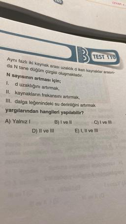 HOC
D) II ve III
Aynı fazlı iki kaynak arası uzaklık d iken kaynaklar arasın-
da N tane düğüm çizgisi oluşmaktadır.
TEST 110
N sayısının artması için;
1. d uzaklığını artırmak,
II. kaynakların frekansını artırmak,
III. dalga leğenindeki su derinliğini artırmak
yargılarından hangileri yapılabilir?
B) I ve II
A) Yalnız I
C) I ve III
CEVAP: 4.
E) I, II ve III
wi0