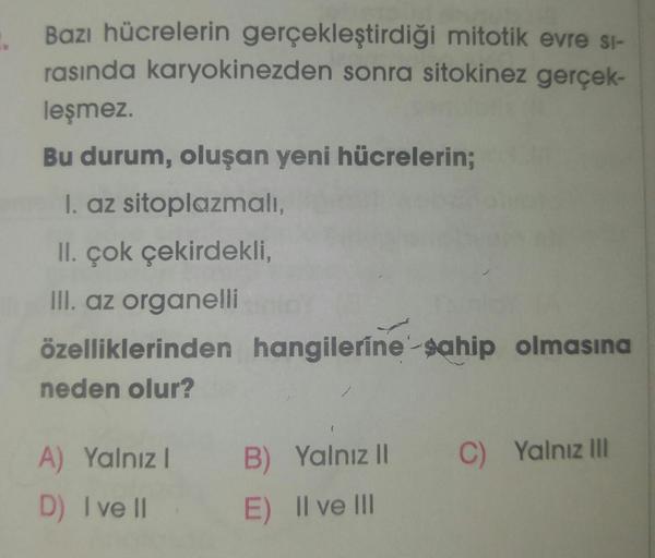 Bazı hücrelerin gerçekleştirdiği mitotik evre si-
rasında karyokinezden sonra sitokinez gerçek-
leşmez.
Bu durum, oluşan yeni hücrelerin;
1. az sitoplazmalı,
II. çok çekirdekli,
III. az organelli
özelliklerinden hangilerine sahip olmasına
neden olur?
A) Ya