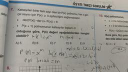 sayı
ün
7. Katsayıları birer tam sayı olan bir P(x) polinomu, her x ger-
çel sayısı için P(x) ≥ 0 eşitsizliğini sağlamaktadır.
der(P(x)) der (x.P(x)) = 6
8.
ÖSYM TARZI SORULAR
● P(x + 1) polinomunun katsayılar toplamı 0
P(₂) D
olduğuna göre, P(4) değeri aşağıdakilerden hangisi
olabilir?
balza
m. (mt)
A) 5
B) 6
C) 7
k
cm
6
D) 8
E) 9
xx)= a.CX-LCX-21
P(x) = xm d√(x.PG) = 68/224-6-2
PBXl derecesi
=m
4-280
m
10. Q(x) polinomunun,
20
x + 2 ile bölümünden
x+3 ile bölümünde
R(x) = Q(Q(x)) olara
Buna göre, R(x) polin-
den elde edilen kalan
A)-x-2
B)
●
●
●
yQx+7 (x+*X\
D) x
W