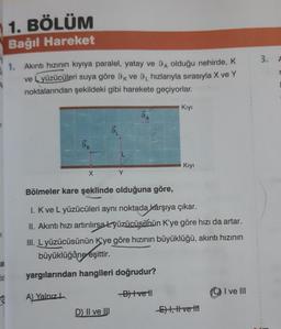 1
ak
lid
8
1. BÖLÜM
Bağıl Hareket
1. Akıntı hızının kıyıya paralel, yatay ve 9A olduğu nehirde, K
ve Lyüzücüleri suya göre 9k ve 9 hızlarıyla sırasıyla X ve Y
noktalarından şekildeki gibi harekete geçiyorlar.
9K
X
A
D) II ve III
Kıyı
Bölmeler kare şeklinde olduğuna göre,
1. K ve L yüzücüleri aynı noktada karşıya çıkar.
II. Akıntı hızı artırılırsa Lyüzücüsünün K'ye göre hızı da artar.
III. Lyüzücüsünün K'ye göre hızının büyüklüğü, akıntı hızının
büyüklüğüne eşittir.
yargılarından hangileri doğrudur?
A) Yalnız
B)+vetl
Kıyı
-E) I, II ve t
I ve III
3. A