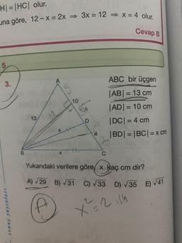 H|=|HC| olur.
na göre, 12-x = 2x 3x = 12 ⇒ x = 4 olur.
Cevap B
3.
sonuç yayınları
B
13
10
X
4
ABC bir üçgen
|AB| = 13 cm
|AD| = 10 cm
|DC| = 4 cm
|BD| = |BC| = x cm
C
Yukarıdaki verilere göre x kaç cm dir?
A) √29 B) √31
C) √33 D) √35 E) √41
X²=2114