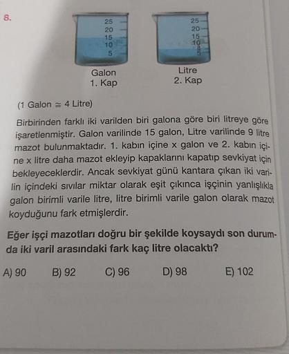 8.
25
20
15
10
5
Galon
1. Kap
2211
25
5050B5
20
15
10
Litre
2. Kap
(1 Galon 4 Litre)
Birbirinden farklı iki varilden biri galona göre biri litreye göre
işaretlenmiştir. Galon varilinde 15 galon, Litre varilinde 9 litre
mazot bulunmaktadır. 1. kabın içine x