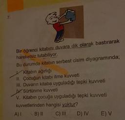 7.
Bir öğrenci kitabını duvara dik olarak bastırarak
hareketsiz tutabiliyor.
Bu durumda kitabın serbest cisim diyagramında;
Kitabın ağırlığı
II. Çocuğun kitabı itme kuvveti
III. Duvarın kitaba uyguladığı tepki kuvveti
IV. Sürtünme kuvveti
V. Kitabın çocuğa uyguladığı tepki kuvveti
kuvvetlerinden hangisi yoktur?
A) I
B) II
C) III
D) IV
E) V