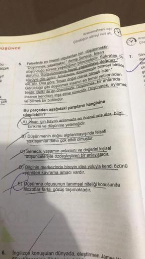 ÜŞÜNCE
bu
erçek
yif
çok
Kronometreni açı
Çözdüğün süreyi not et
5.
düşündüğü sürece yaşadığının bilincindedir. Sokrates, bu
Felsefede en önemli olgulardan biri düşünmektir,
"Düşünmek, yaşamaktır." demiş Seneca. Insan
sözüyle dile getirir. Aristoteles düşün